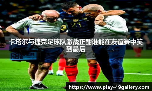 卡塔尔与捷克足球队激战正酣谁能在友谊赛中笑到最后